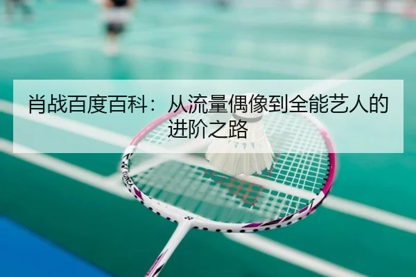 肖战百度百科：从流量偶像到全能艺人的进阶之路
